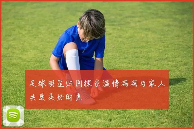 足球明星归国探亲温情满满与家人共度美好时光