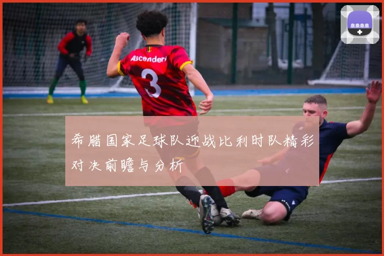 希腊国家足球队迎战比利时队精彩对决前瞻与分析