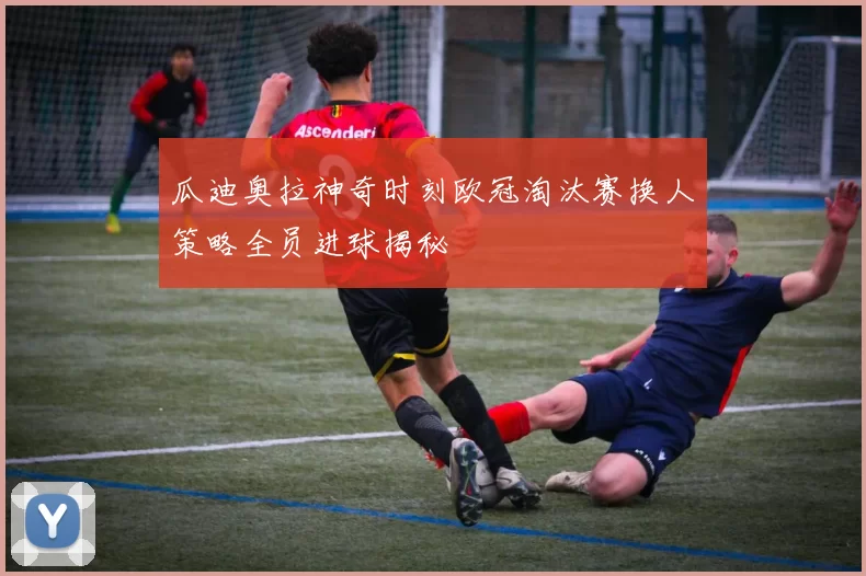 瓜迪奥拉神奇时刻欧冠淘汰赛换人策略全员进球揭秘
