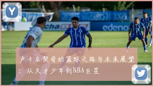 卢卡东契奇的篮球之路与未来展望：从天才少年到NBA巨星