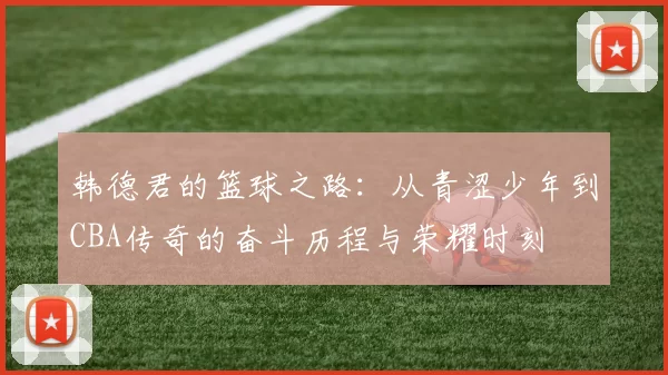 韩德君的篮球之路：从青涩少年到CBA传奇的奋斗历程与荣耀时刻