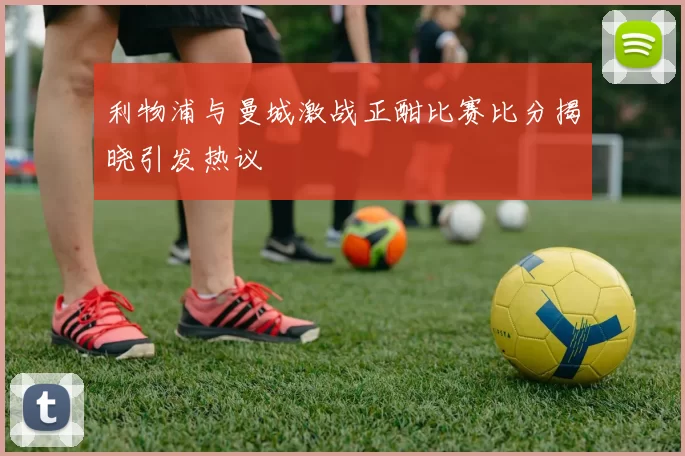 利物浦与曼城激战正酣比赛比分揭晓引发热议