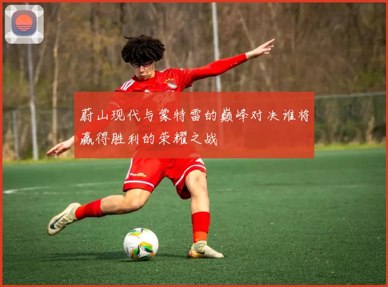 蔚山现代与蒙特雷的巅峰对决谁将赢得胜利的荣耀之战