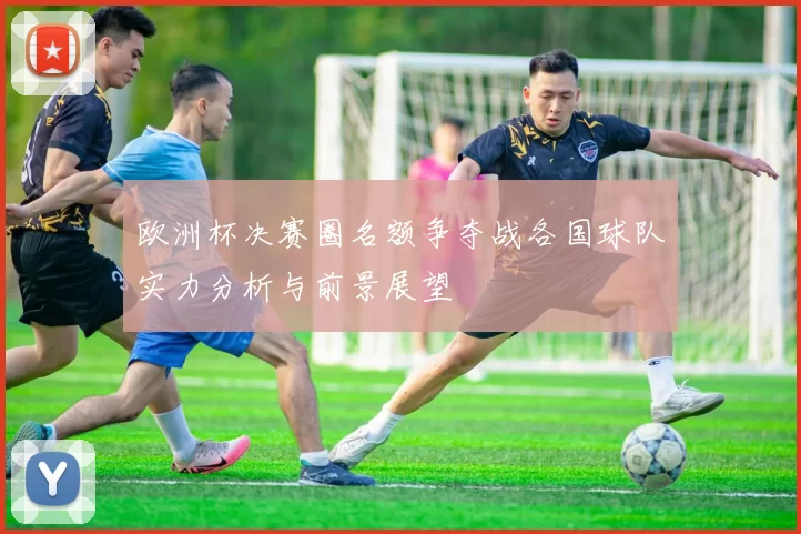 欧洲杯决赛圈名额争夺战各国球队实力分析与前景展望