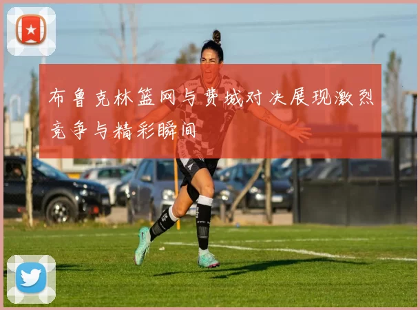布鲁克林篮网与费城对决展现激烈竞争与精彩瞬间